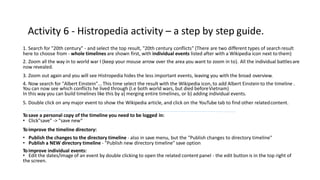 Activity 6 - Histropedia activity – a step by step guide.
1. Search for "20th century" - and select the top result, "20th century conflicts" (There are two different types of search result
here to choose from - whole timelines are shown first, with individual events listed after with a Wikipedia icon next to them)
2. Zoom all the way in to world war I (keep your mouse arrow over the area you want to zoom in to). All the individual battlesare
now revealed.
3. Zoom out again and you will see Histropedia hides the less important events, leaving you with the broad overview.
4. Now search for "Albert Einstein"... This time select the result with the Wikipedia icon, to add Albert Einstein to the timeline .
You can now see which conflicts he lived through (I.e both world wars, but died beforeVietnam)
In this way you can build timelines like this by a) merging entire timelines, or b) adding individual events.
5. Double click on any major event to show the Wikipedia article, and click on the YouTube tab to find other relatedcontent.
Tosave a personal copy of the timeline you need to be logged in:
• Click"save" -> "save new“
Toimprove the timeline directory:
• Publish the changes to the directory timeline - also in save menu, but the "Publish changes to directory timeline"
• Publish a NEW directory timeline - "Publish new directory timeline" save option
Toimprove individual events:
• Edit the dates/image of an event by double clicking to open the related content panel - the edit button is in the top right of
the screen.
 