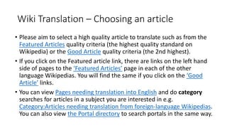 Wiki Translation – Choosing an article
• Please aim to select a high quality article to translate such as from the
Featured Articles quality criteria (the highest quality standard on
Wikipedia) or the Good Article quality criteria (the 2nd highest).
• If you click on the Featured article link, there are links on the left hand
side of pages to the ‘Featured Articles’ page in each of the other
language Wikipedias. You will find the same if you click on the ‘Good
Article’ links.
• You can view Pages needing translation into English and do category
searches for articles in a subject you are interested in e.g.
Category:Articles needing translation from foreign-language Wikipedias.
You can also view the Portal directory to search portals in the same way.
 