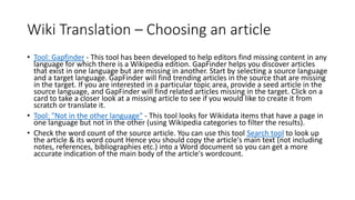 Wiki Translation – Choosing an article
• Tool: Gapfinder - This tool has been developed to help editors find missing content in any
language for which there is a Wikipedia edition. GapFinder helps you discover articles
that exist in one language but are missing in another. Start by selecting a source language
and a target language. GapFinder will find trending articles in the source that are missing
in the target. If you are interested in a particular topic area, provide a seed article in the
source language, and GapFinder will find related articles missing in the target. Click on a
card to take a closer look at a missing article to see if you would like to create it from
scratch or translate it.
• Tool: "Not in the other language" - This tool looks for Wikidata items that have a page in
one language but not in the other (using Wikipedia categories to filter the results).
• Check the word count of the source article. You can use this tool Search tool to look up
the article & its word count Hence you should copy the article's main text (not including
notes, references, bibliographies etc.) into a Word document so you can get a more
accurate indication of the main body of the article's wordcount.
 
