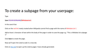 To create a subpage from your userpage:
Type
User:YOURUSERNAME/WikidataList1
In the search bar.
Click on the red link newly created when Wikipedia cannot find a page with the name of Wikidata List 1
Add at least 1 character of text within the body of the page in order to save the page e.g. “This is Wikidata list subpage
1.”
Click Save to create the page.
Now we’ll open the Listeria code in a new tab.
Click on this link to open up the Listeria pages I have already generated.
 
