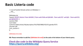 Check the code in the Wikidata Query Service
https://query.wikidata.org/
===List of Scottish female writers on Wikidata===
__TOC__
{{Wikidata list
|sparql =SELECT distinct ?item WHERE { ?item wdt:P106 wd:Q36180 . ?item wdt:P27 wd:Q22 . ?item wdt:P21
wd:Q6581072 .}
|section=P69
|sort=label
|columns=label:article,P18,description,P19,P569,P800,P19,P21:gender,P373
|thumb=128
|min_section=1
}}
{{Wikidata list end}}
NB: Please remember to add the {{Wikidata list end}} to the code at the bottom of your listeria query.
Basic Listeria code
 
