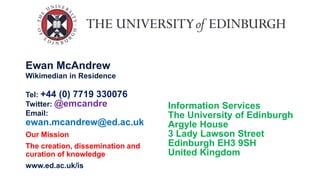 Ewan McAndrew
Wikimedian in Residence
Tel: +44 (0) 7719 330076
Twitter: @emcandre
Email:
ewan.mcandrew@ed.ac.uk
Our Mission
The creation, dissemination and
curation of knowledge
www.ed.ac.uk/is
Information Services
The University of Edinburgh
Argyle House
3 Lady Lawson Street
Edinburgh EH3 9SH
United Kingdom
 