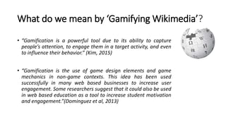 What do we mean by ‘Gamifying Wikimedia’?
• “Gamification is a powerful tool due to its ability to capture
people’s attention, to engage them in a target activity, and even
to influence their behavior.” (Kim, 2015)
• “Gamification is the use of game design elements and game
mechanics in non-game contexts. This idea has been used
successfully in many web based businesses to increase user
engagement. Some researchers suggest that it could also be used
in web based education as a tool to increase student motivation
and engagement.”(Dominguez et al, 2013)
 
