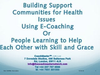 Building Support
    Communities for Health
            Issues
      Using E-Coaching
              Or
   People Learning to Help
Each Other with Skill and Grace
                                    CoachMaster™ (UK) Ltd
                            7 Dovedale Studios, 465 Battersea Park
                                    Rd, London, SW11 4LR
                               info@thecoachmasternetwork.com
                                     Tel +44 207 787 8599
 Bob Griffiths Associates
                                      M: +44 7931 851033             10/15/12   1
 