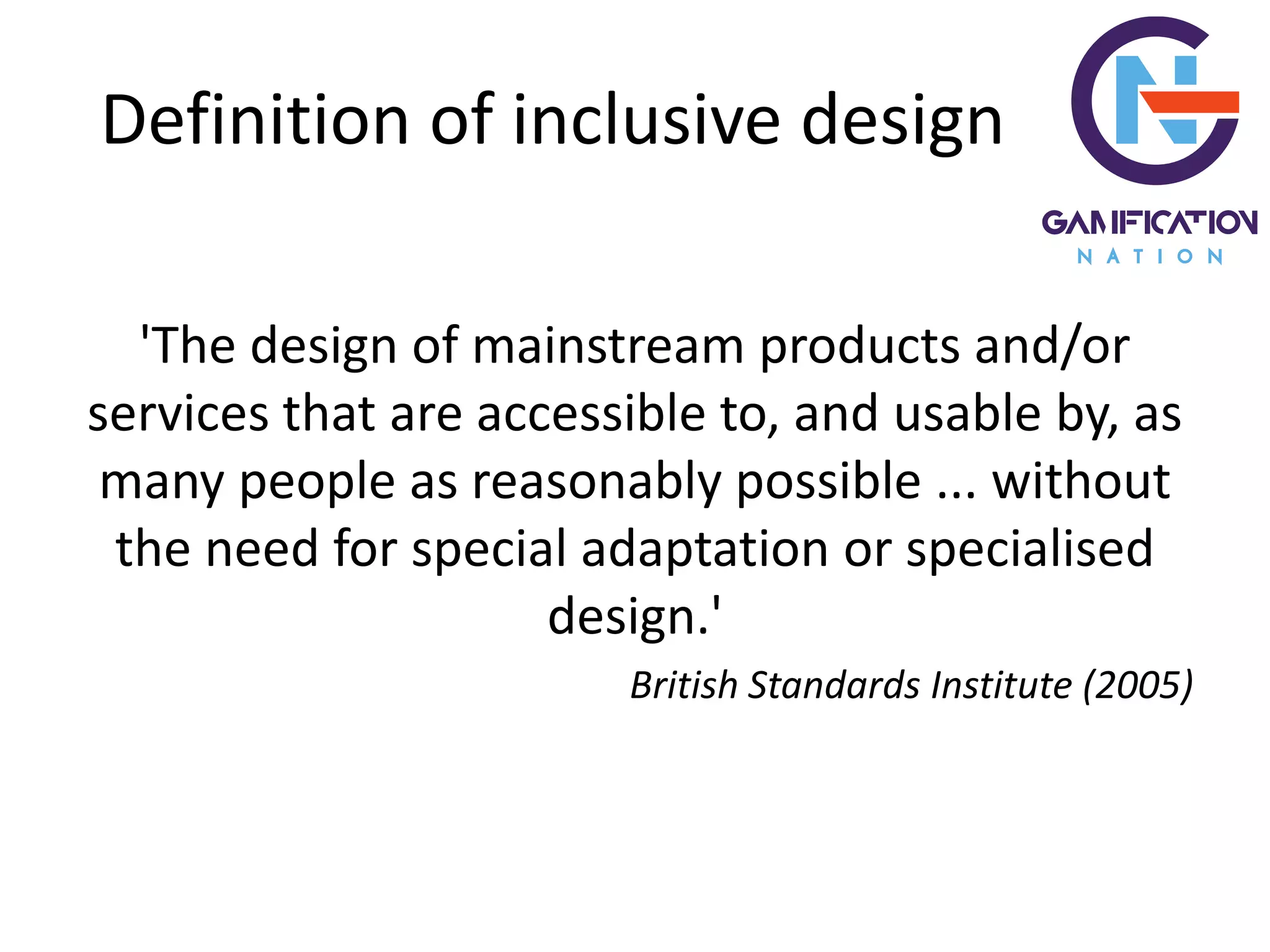 Definition of inclusive design
'The design of mainstream products and/or
services that are accessible to, and usable by, as
many people as reasonably possible ... without
the need for special adaptation or specialised
design.'
British Standards Institute (2005)
 
