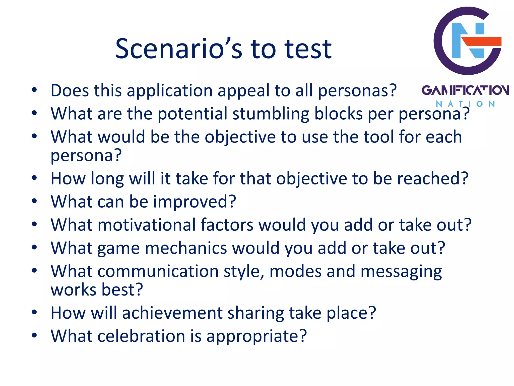 Scenario’s to test
• Does this application appeal to all personas?
• What are the potential stumbling blocks per persona?
• What would be the objective to use the tool for each
persona?
• How long will it take for that objective to be reached?
• What can be improved?
• What motivational factors would you add or take out?
• What game mechanics would you add or take out?
• What communication style, modes and messaging
works best?
• How will achievement sharing take place?
• What celebration is appropriate?
 