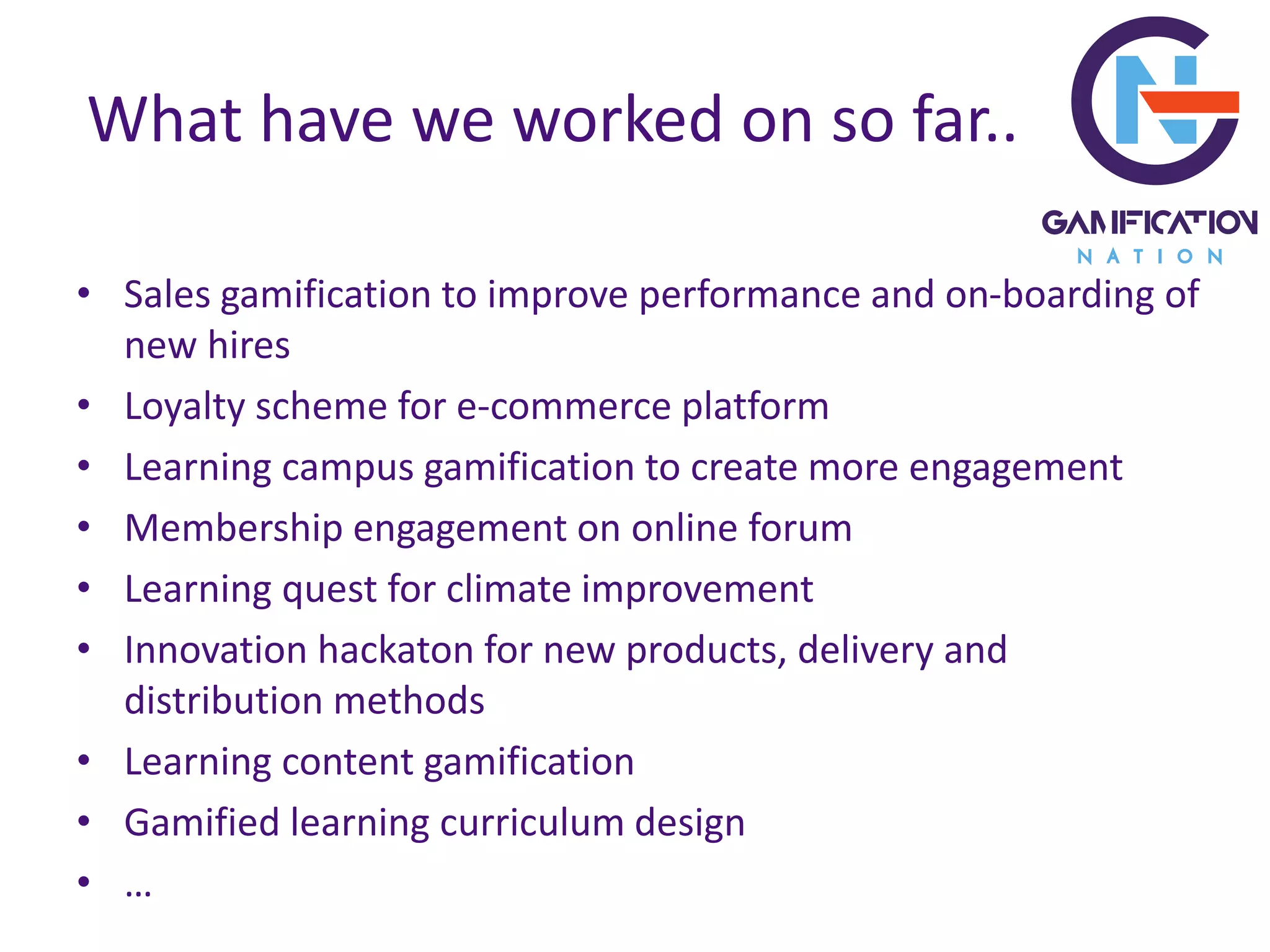 What have we worked on so far..
• Sales gamification to improve performance and on-boarding of
new hires
• Loyalty scheme for e-commerce platform
• Learning campus gamification to create more engagement
• Membership engagement on online forum
• Learning quest for climate improvement
• Innovation hackaton for new products, delivery and
distribution methods
• Learning content gamification
• Gamified learning curriculum design
• …
 