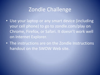 Zondle Challenge 
• Use your laptop or any smart device (including 
your cell phone) to go to zondle.com/play on 
Chrome, Firefox, or Safari. It doesn’t work well 
on Internet Explorer. 
• The instructions are on the Zondle Instructions 
handout on the SWOW Web site. 
 