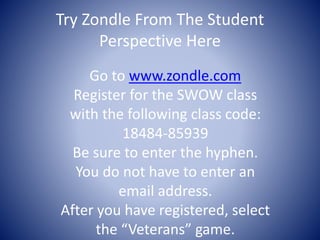 Try Zondle From The Student 
Perspective Here 
Go to www.zondle.com 
Register for the SWOW class 
with the following class code: 
18484-85939 
Be sure to enter the hyphen. 
You do not have to enter an 
email address. 
After you have registered, select 
the “Veterans” game. 
 