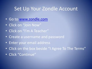 Set Up Your Zondle Account 
• Go to www.zondle.com 
• Click on “Join Now” 
• Click on “I’m A Teacher” 
• Create a username and password 
• Enter your email address 
• Click on the box beside “I Agree To The Terms” 
• Click “Continue” 
 