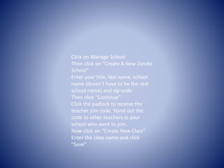 Click on Manage School 
Then click on “Create A New Zondle 
School” 
Enter your title, last name, school 
name (doesn’t have to be the real 
school name) and zip code 
Then click “Continue” 
Click the padlock to receive the 
teacher join code. Hand out the 
code to other teachers in your 
school who want to join. 
Now click on “Create New Class” 
Enter the class name and click 
“Save” 
 
