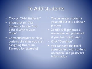 To Add students 
• Click on “Add Students” 
• Then click on “Ask 
Students To Join Your 
School With A Class 
Code” 
• Copy and paste the class 
code to the class you are 
assigning this to (in 
Edmodo for example) 
• You can enter students 
yourself but it is a slower 
process 
• Zondle will generate a 
username and password 
if you don’t enter one. 
• Click “Continue” 
• You can save the Excel 
spreadsheet with student 
username and password 
information 
 