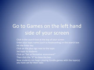 Go to Games on the left hand 
side of your screen 
Click in the search box at the top of your screen 
Enter your topic name (such as Keyboarding) in the search box 
Hit the Enter key 
Click on the plus sign next to the topic 
Set topic to students 
Click on “Set as formative assessment” 
Then click the “X” to close the box 
Now students can begin playing Zondle games with the topic(s) 
you have set for their class 
 