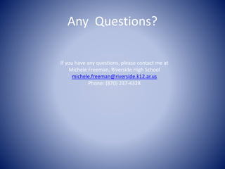 Any Questions? 
If you have any questions, please contact me at 
Michele Freeman, Riverside High School 
michele.freeman@riverside.k12.ar.us 
Phone: (870) 237-4328 
 