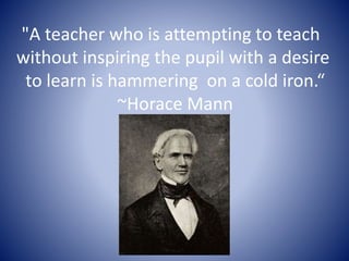 "A teacher who is attempting to teach 
without inspiring the pupil with a desire 
to learn is hammering on a cold iron.“ 
~Horace Mann 
 