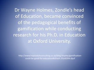 Dr Wayne Holmes, Zondle’s head 
of Education, became convinced 
of the pedagogical benefits of 
gamification while conducting 
research for his Ph.D. in Education 
at Oxford University. 
http://www.hopscotchconsulting.co.uk/blog/display/gamification-could- 
be-good-for-education#sthash.2Gyi6Z6N.dpuf 
 