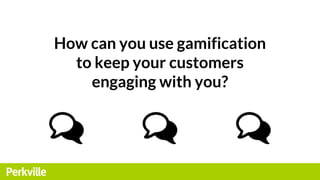 How can you use gamification
to keep your customers
engaging with you?
 