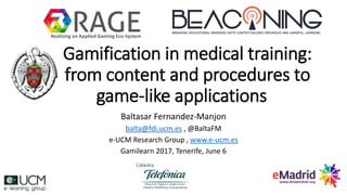 Gamification in medical training:
from content and procedures to
game-like applications
Baltasar Fernandez-Manjon
balta@fdi.ucm.es , @BaltaFM
e-UCM Research Group , www.e-ucm.es
Gamilearn 2017, Tenerife, June 6
Realising an Applied Gaming Eco-System
 
