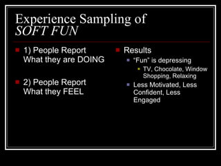 Experience Sampling of  SOFT FUN   1) People Report What they are DOING 2) People Report What they FEEL Results “ Fun” is depressing TV, Chocolate, Window Shopping, Relaxing Less Motivated, Less Confident, Less Engaged 