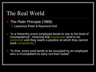 The Real World The Peter Principle  (1969) Lawrence Peter & Raymond Hull “ in a hierarchy every employee tends to rise to his level of incompetence", meaning that  employees  tend to be  promoted  until they reach a position at which they cannot work  competently .” "in time, every post tends to be occupied by an employee who is incompetent to carry out their duties" 