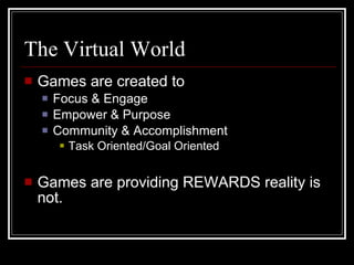The Virtual World Games are created to Focus & Engage Empower & Purpose Community & Accomplishment Task Oriented/Goal Oriented Games are providing REWARDS reality is not. 