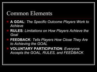 Common Elements A GOAL :  The Specific Outcome Players Work to Achieve RULES :  Limitations on How Players Achieve the Goal FEEDBACK :  Tells Players How Close They Are to Achieving the GOAL VOLUNTARY PARTICIPATION :  Everyone Accepts the GOAL, RULES, and FEEDBACK 