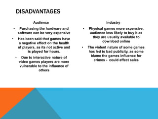 DISADVANTAGES
Audience
• Purchasing the hardware and
software can be very expensive
• Has been said that games have
a negative effect on the health
of players, as its not active and
is played for hours.
• Due to interactive nature of
video games players are more
vulnerable to the influence of
others
Industry
• Physical games more expensive,
audience less likely to buy it as
they are usually available to
download online
• The violent nature of some games
has led to bad publicity, as some
blame the games influence for
crimes - could effect sales
 