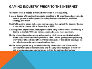 GAMING INDUSTRY PRIOR TO THE INTERNET
The 1990s were a decade of marked innovation in video gaming.
It was a decade of transition from raster graphics to 3D graphics and gave rise to
several genres of video games including first-person shooter, real-time
strategy, and MMO.
Handheld gaming began to become more popular throughout the decade, thanks
in part to the release of the Game Boy in 1989.
Arcade games experienced a resurgence in the early-to-mid-1990s, followed by a
decline in the late 1990s as home consoles became more common.
Mobile phones began becoming video gaming platforms when Nokia installed
Snake onto its line of mobile phones in 1997 . As the game gained popularity,
every major phone brand offered "time killer games" that could be played in
very short moments such as waiting for a bus.
Mobile phone games early on were limited by the modest size of the phone
screens that were all monochrome and the very limited amount of memory
and processing power on phones, as well as the drain on the battery
 
