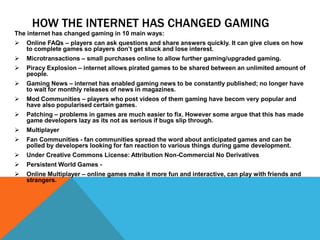 HOW THE INTERNET HAS CHANGED GAMING
The internet has changed gaming in 10 main ways:
 Online FAQs – players can ask questions and share answers quickly. It can give clues on how
to complete games so players don’t get stuck and lose interest.
 Microtransactions – small purchases online to allow further gaming/upgraded gaming.
 Piracy Explosion – internet allows pirated games to be shared between an unlimited amount of
people.
 Gaming News – internet has enabled gaming news to be constantly published; no longer have
to wait for monthly releases of news in magazines.
 Mod Communities – players who post videos of them gaming have becom very popular and
have also popularised certain games.
 Patching – problems in games are much easier to fix. However some argue that this has made
game developers lazy as its not as serious if bugs slip through.
 Multiplayer
 Fan Communities - fan communities spread the word about anticipated games and can be
polled by developers looking for fan reaction to various things during game development.
 Under Creative Commons License: Attribution Non-Commercial No Derivatives
 Persistent World Games -
 Online Multiplayer – online games make it more fun and interactive, can play with friends and
strangers.
 