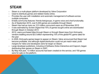 STEAM
- Steam is a multi-player platform developed by Valve Corporation
- Used to distribute games and related media online.
- Provides the user with installation and automatic management of software across
multiple computers
- Entails community features: friends lists/groups, in-game voice and chat functionality
- As of September 2015, over 6,400 games are available through Steam
- Steam has had as many as 12.5 million concurrent users as of November 2015
- it was estimated by Screen Digest that 75% of games bought online are downloaded
through Steam in October 2013
- 2015, users purchased titles through Steam or through Steam keys from third-party
vendors totalling around $3.5 billion representing 15% of the global PC game sales for
the year
- In 2005, third-party games began to appear on Steam; Valve announced that Steam had
become profitable, and although digital distribution could not yet match retail, profit
margins for Valve and developers were far larger on Steam.
- Large developer-publishers, including id Software, Eidos Interactive and Capcom, began
distributing their games on Steam in 2007.
- By May that year, 13 million accounts had been created on the service, and 150 games
were for sale on the platform.
 
