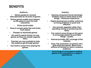 BENEFITS
Audience
• Allows people to connect
internationally for all sorts of games.
• Online games enable more players,
so the game is more fun and
interactive.
• Prime social outlet.
• Easy to access game tips and tricks
from others.
• Cheaper to download games.
• No need to spend money on new
games as they can simply upgrade
them.
• Tutorials are now available to help
the audience get through games.
• Can build a career from playing the
games.
Industry
• Gaming companies found seemingly
limitless ways to entice them to buy
things – enhances experience.
• Digital development enables ‘patching’
so fixing problems is quick and
effective.
• Can provide upgrades rather than
spending money on producing new
disks.
• Can restrict some things on the game
to encourage players to purchase
things – profits.
• Internet provides 24/7 coverage of the
industry
• Easy, free promotion via gamers who
post about the games. Some have
millions of follows so reach a massive
audience.
• Technological convergence enables
games to be accessed on a range of
applications
 