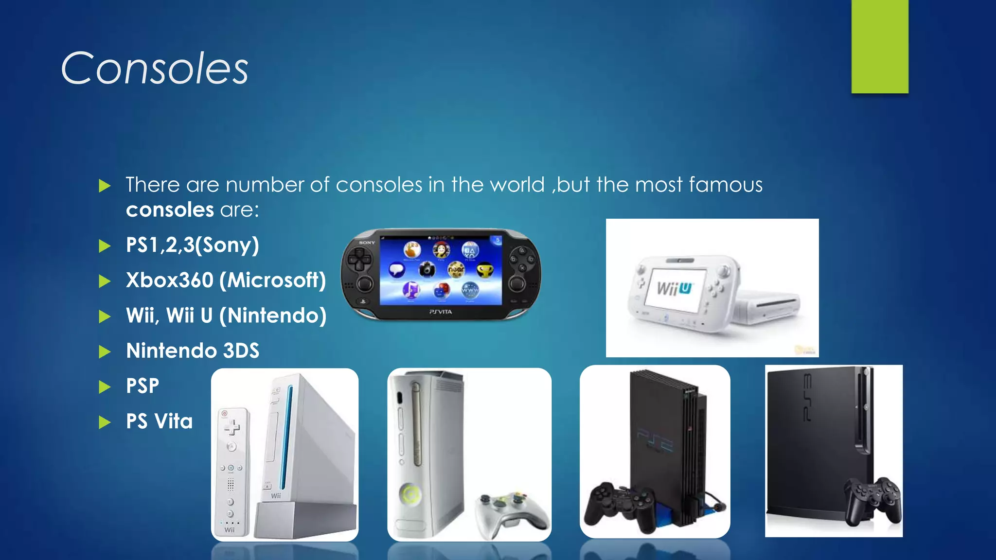 Consoles
 There are number of consoles in the world ,but the most famous
consoles are:
 PS1,2,3(Sony)
 Xbox360 (Microsoft)
 Wii, Wii U (Nintendo)
 Nintendo 3DS
 PSP
 PS Vita
 
