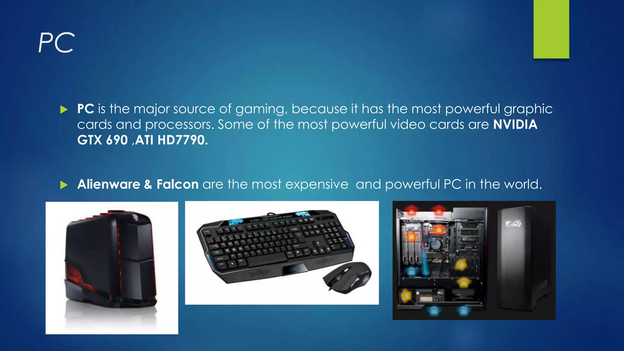 PC
 PC is the major source of gaming, because it has the most powerful graphic
cards and processors. Some of the most powerful video cards are NVIDIA
GTX 690 ,ATI HD7790.
 Alienware & Falcon are the most expensive and powerful PC in the world.
 