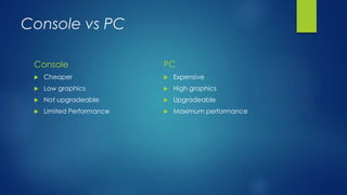 Console vs PC
Console
 Cheaper
 Low graphics
 Not upgradeable
 Limited Performance
PC
 Expensive
 High graphics
 Upgradeable
 Maximum performance
 