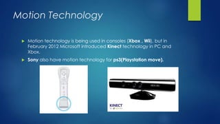 Motion Technology
 Motion technology is being used in consoles (Xbox , Wii), but in
February 2012 Microsoft introduced Kinect technology in PC and
Xbox.
 Sony also have motion technology for ps3(Playstation move).
 