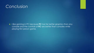 Conclusion
 I like gaming in PC because PC has far better graphics than any
console and the controls of PC are better than consoles while
playing first person game.
 