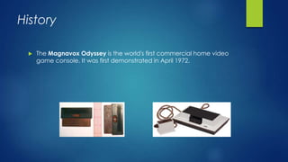 History
 The Magnavox Odyssey is the world's first commercial home video
game console. It was first demonstrated in April 1972.
 
