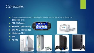 Consoles
 There are number of consoles in the world ,but the most famous
consoles are:
 PS1,2,3(Sony)
 Xbox360 (Microsoft)
 Wii, Wii U (Nintendo)
 Nintendo 3DS
 PSP
 PS Vita
 