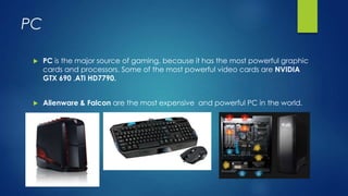 PC
 PC is the major source of gaming, because it has the most powerful graphic
cards and processors. Some of the most powerful video cards are NVIDIA
GTX 690 ,ATI HD7790.
 Alienware & Falcon are the most expensive and powerful PC in the world.
 