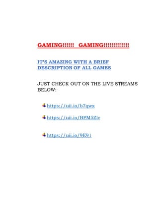 GAMING!!!!!! GAMING!!!!!!!!!!!!!
IT’S AMAZING WITH A BRIEF
DESCRIPTION OF ALL GAMES
JUST CHECK OUT ON THE LIVE STREAMS
BELOW:
https://uii.io/b7qwx
https://uii.io/BPM5Zlv
https://uii.io/9E91
 