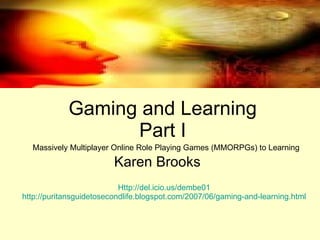 Gaming and Learning Part I Karen Brooks Massively Multiplayer Online Role Playing Games (MMORPGs) to Learning  Http://del.icio.us/dembe01 http://puritansguidetosecondlife.blogspot.com/2007/06/gaming-and-learning.html 