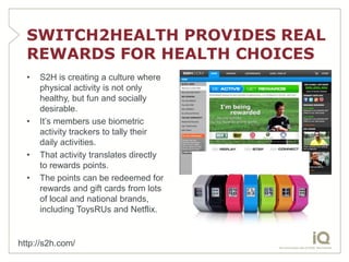 SWITCH2HEALTH PROVIDES REAL
  REWARDS FOR HEALTH CHOICES
  •   S2H is creating a culture where
      physical activity is not only
      healthy, but fun and socially
      desirable.
  •   It’s members use biometric
      activity trackers to tally their
      daily activities.
  •   That activity translates directly
      to rewards points.
  •   The points can be redeemed for
      rewards and gift cards from lots
      of local and national brands,
      including ToysRUs and Netflix.


http://s2h.com/
 