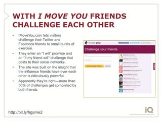 WITH I MOVE YOU FRIENDS
  CHALLENGE EACH OTHER
  •   IMoveYou.com lets visitors
      challenge their Twitter and
      Facebook friends to small bursts of
      exercise.
  •   They enter an “I will” promise and
      an “if my friend will” challenge that
      posts to their social networks.
  •   The site was built on the insight that
      the influence friends have over each
      other is ridiculously powerful.
  •   Apparently they’re right—more than
      50% of challenges get completed by
      both friends.




http://bit.ly/hgame2
 