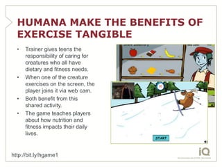 HUMANA MAKE THE BENEFITS OF
  EXERCISE TANGIBLE
  •   Trainer gives teens the
      responsibility of caring for
      creatures who all have
      dietary and fitness needs.
  •   When one of the creature
      exercises on the screen, the
      player joins it via web cam.
  •   Both benefit from this
      shared activity.
  •   The game teaches players
      about how nutrition and
      fitness impacts their daily
      lives.


http://bit.ly/hgame1
 