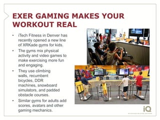EXER GAMING MAKES YOUR
WORKOUT REAL
•   iTech Fitness in Denver has
    recently opened a new line
    of XRKade gyms for kids.
•   The gyms mix physical
    activity and video games to
    make exercising more fun
    and engaging.
•   They use climbing
    walls, recumbent
    bicycles, DDR
    machines, snowboard
    simulators, and padded
    obstacle courses.
•   Similar gyms for adults add
    scores, avatars and other
    gaming mechanics.
 