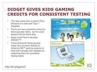 DIDGET GIVES KIDS GAMING
  CREDITS FOR CONSISTENT TESTING
  •   The idea came from a parent (Paul
      Wessel) of a child with Type 1
      Diabetes.
  •   Paul’s son was constantly losing his
      blood glucose meter, but he could
      always find his Game Boy.
  •   Bayer hired Paul to develop
      DIDGET™:
  •   A first-of-its-kind blood glucose
      meter that connects directly to
      Nintendo DS™ gaming systems to
      help kids manage their diabetes by
      rewarding them for consistent
      testing habits.




http://bit.ly/hgame3
 