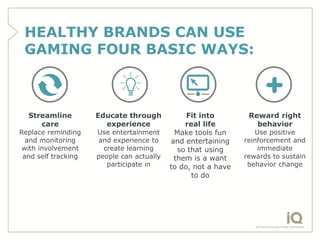 HEALTHY BRANDS CAN USE
 GAMING FOUR BASIC WAYS:



  Streamline         Educate through            Fit into        Reward right
     care              experience              real life          behavior
Replace reminding    Use entertainment      Make tools fun        Use positive
  and monitoring      and experience to    and entertaining    reinforcement and
 with involvement      create learning       so that using         immediate
 and self tracking   people can actually    them is a want     rewards to sustain
                        participate in     to do, not a have    behavior change
                                                 to do
 