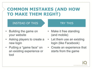COMMON MISTAKES (AND HOW
 TO MAKE THEM RIGHT)

     INSTEAD OF THIS                   TRY THIS

• Building the game on         • Make it free standing
  your website                   (and mobile)
• Asking players to create a   • Let them use an existing
  new login                      login (like Facebook)
• Putting a “game face” on     • Create an experience that
  an existing experience or      starts from the game
  tool
 