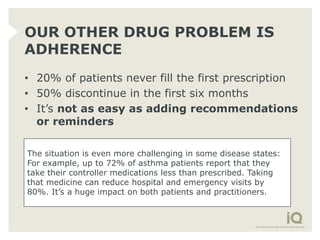 OUR OTHER DRUG PROBLEM IS
ADHERENCE
• 20% of patients never fill the first prescription
• 50% discontinue in the first six months
• It’s not as easy as adding recommendations
  or reminders

The situation is even more challenging in some disease states:
For example, up to 72% of asthma patients report that they
take their controller medications less than prescribed. Taking
that medicine can reduce hospital and emergency visits by
80%. It’s a huge impact on both patients and practitioners.
 