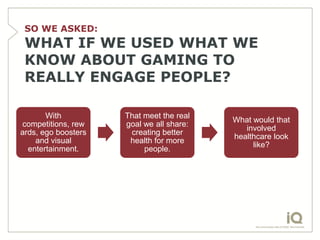 SO WE ASKED:
 WHAT IF WE USED WHAT WE
 KNOW ABOUT GAMING TO
 REALLY ENGAGE PEOPLE?

       With          That meet the real
                                          What would that
competitions, rew    goal we all share:
                                             involved
ards, ego boosters    creating better
                                          healthcare look
    and visual        health for more
                                               like?
  entertainment.          people.
 